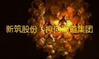 新筑股份	：拟向蜀道集团发行股份及支付现金购买其持有的蜀道清洁能源60%股权